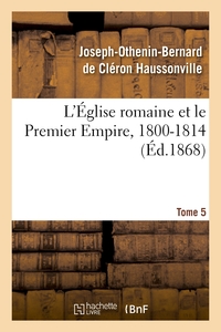 L'EGLISE ROMAINE ET LE PREMIER EMPIRE, 1800-1814. T. 5 - : AVEC NOTES, CORRESPONDANCES DIPLOMATIQUES