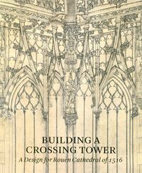 BUILDING A CROSSING TOWER - A DESIGN FOR ROUEN CATHEDRAL OF 1516