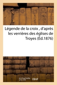 LEGENDE DE LA CROIX , D'APRES LES VERRIERES DES EGLISES DE TROYES