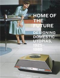 Home of the Future, 1925-1985: Designing Domestic Utopias /anglais