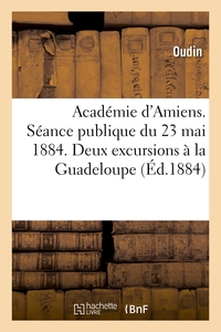 ACADEMIE D'AMIENS. SEANCE PUBLIQUE DU 23 MAI 1884. DEUX EXCURSIONS A LA GUADELOUPE - . DISCOURS DE R