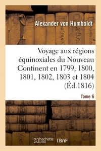 VOYAGE AUX REGIONS EQUINOXIALES DU NOUVEAU CONTINENT. TOME 6 - FAIT EN 1799, 1800, 1801, 1802, 1803