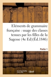 ELEMENTS DE GRAMMAIRE FRANCAISE, A L'USAGE DES CLASSES TENUES PAR LES FILLES DE LA SAGESSE. PARTIE 1