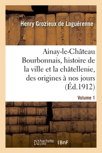 AINAY-LE-CHATEAU EN BOURBONNAIS. VOLUME 1 - HISTOIRE DE LA VILLE ET DE LA CHATELLENIE, DES ORIGINES