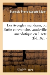 LES AVEUGLES MENDIANS, OU PARTIE ET REVANCHE, VAUDEVILLE ANECDOTIQUE EN 1 ACTE - PAR F.-P.-A. LEGER