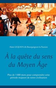 A LA QUETE DU SENS DU MOYEN AGE - PLUS DE 1000 MOTS POUR COMPRENDRE CETTE PERIODE MAJEURE DE NOTRE C