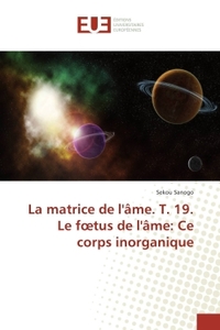 La matrice de l'âme. T. 19. Le foetus de l'âme: Ce corps inorganique