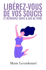 LIBEREZ-VOUS DE VOS SOUCIS ET RETROUVEZ SANTE & JOIE DE VIVRE - LES SECRETS DES GENS HEUREUX