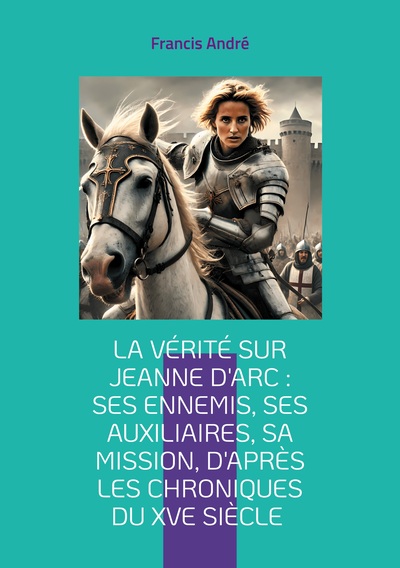 La vérité sur Jeanne d'Arc : Ses ennemis, ses auxiliaires, sa mission, d'après les chroniques du XVe siècle - Plongez au coeur de l'épopée de la Pucelle d'Orléans