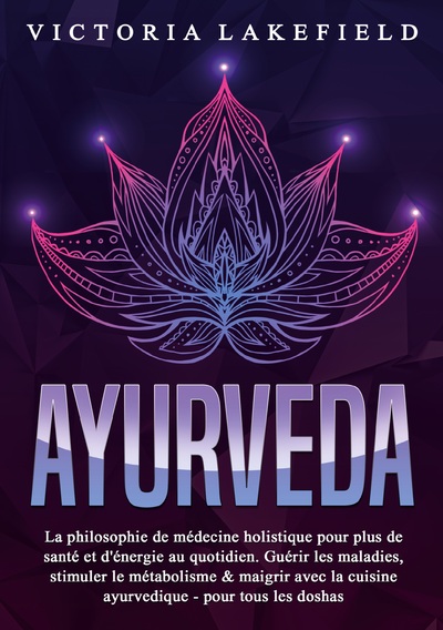 AYURVEDA - La philosophie de médecine holistique pour plus de santé et d'énergie au quotidien. Guérir les maladies, stimuler le métabolisme & maigrir avec la cuisine ayurvedique - pour tous les doshas