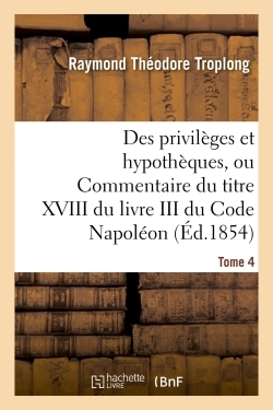Des privilèges et hypothèques, ou Commentaire du titre XVIII du livre III du Code Napoléon. Tome 4