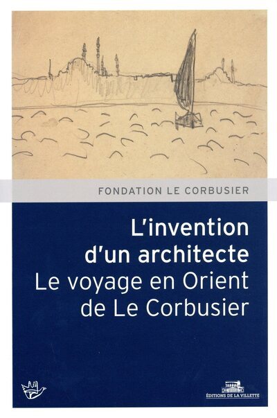 L'Invention d'un architecte. Le voyage en Orient de Le Corbusier