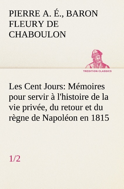 Les Cent Jours (1/2) Mémoires pour servir à l'histoire de la vie privée, du retour et du règne de Napoléon en 1815.