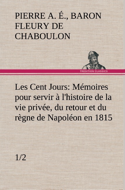 Les Cent Jours (1/2) Mémoires pour servir à l'histoire de la vie privée, du retour et du règne de Napoléon en 1815.