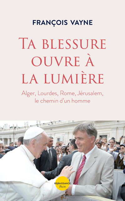 TA BLESSURE OUVRE A LA LUMIERE - ALGER, LOURDES, ROME, JERUSALEM, LE CHEMIN D´UN HOMME
